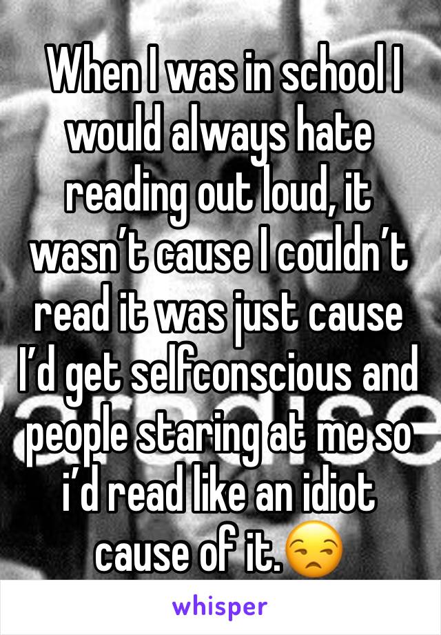  When I was in school I would always hate reading out loud, it wasn’t cause I couldn’t read it was just cause I’d get selfconscious and people staring at me so i’d read like an idiot cause of it.😒