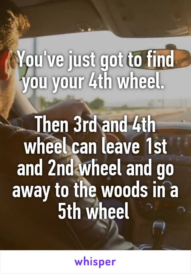 You've just got to find you your 4th wheel. 

Then 3rd and 4th wheel can leave 1st and 2nd wheel and go away to the woods in a 5th wheel 