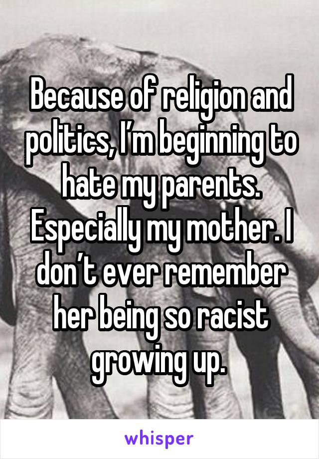 Because of religion and politics, I’m beginning to hate my parents. Especially my mother. I don’t ever remember her being so racist growing up. 