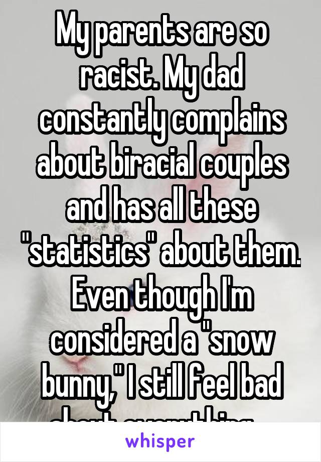 My parents are so racist. My dad constantly complains about biracial couples and has all these "statistics" about them. Even though I'm considered a "snow bunny," I still feel bad about everything... 
