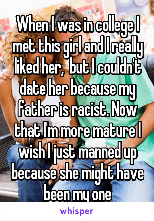 When I was in college I met this girl and I really liked her,  but I couldn't date her because my father is racist. Now that I'm more mature I wish I just manned up because she might have been my one