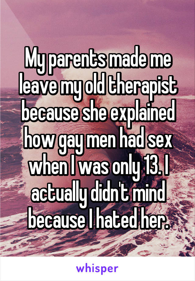 My parents made me leave my old therapist because she explained how gay men had sex when I was only 13. I actually didn't mind because I hated her.