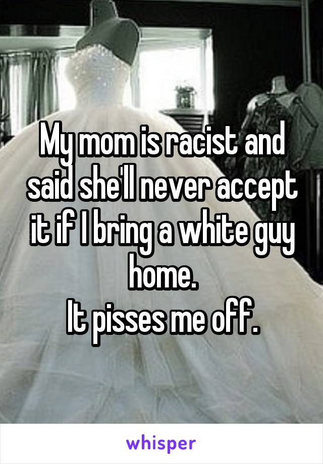 My mom is racist and said she'll never accept it if I bring a white guy home.
It pisses me off.