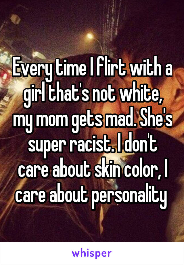 Every time I flirt with a girl that's not white, my mom gets mad. She's super racist. I don't care about skin color, I care about personality 