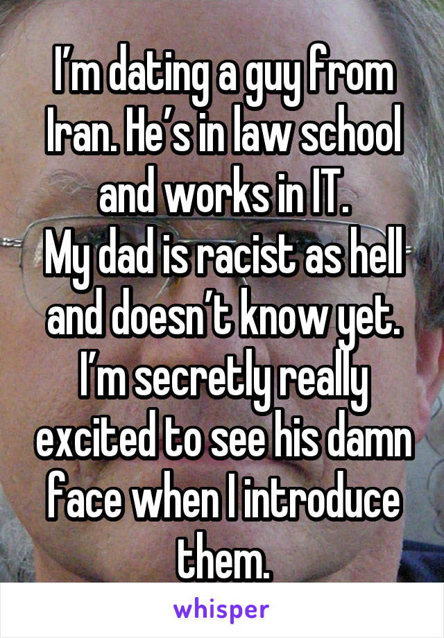I’m dating a guy from Iran. He’s in law school and works in IT.
My dad is racist as hell and doesn’t know yet.
I’m secretly really excited to see his damn face when I introduce them.