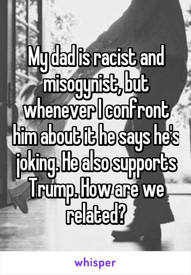 My dad is racist and misogynist, but whenever I confront him about it he says he's joking. He also supports Trump. How are we related?