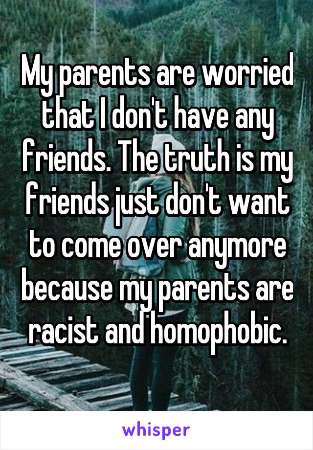My parents are worried that I don't have any friends. The truth is my friends just don't want to come over anymore because my parents are racist and homophobic.
