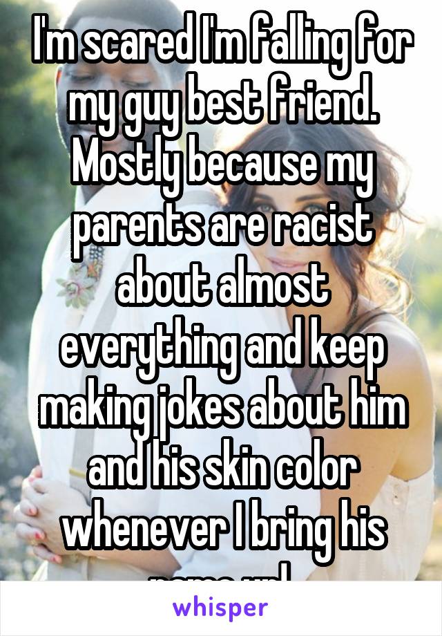 I'm scared I'm falling for my guy best friend. Mostly because my parents are racist about almost everything and keep making jokes about him and his skin color whenever I bring his name up! 