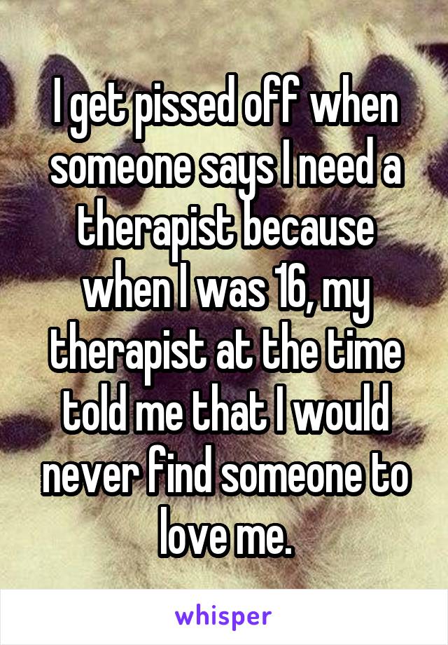 I get pissed off when someone says I need a therapist because when I was 16, my therapist at the time told me that I would never find someone to love me.