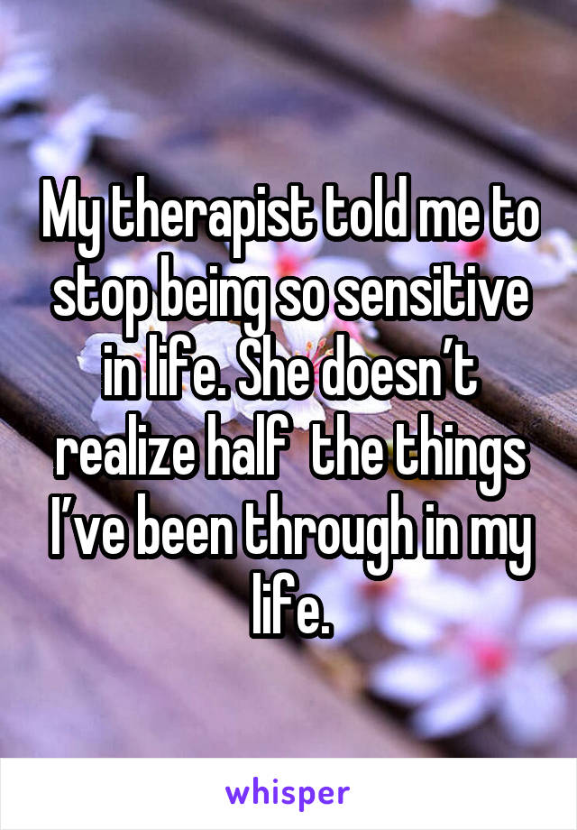 My therapist told me to stop being so sensitive in life. She doesn’t realize half  the things I’ve been through in my life.