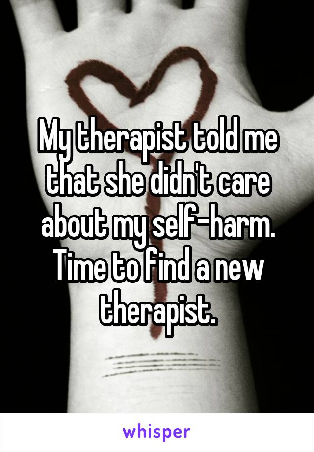 My therapist told me that she didn't care about my self-harm. Time to find a new therapist.