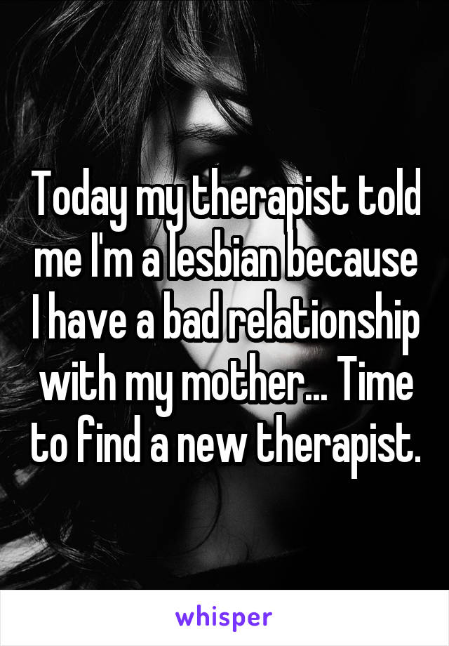 Today my therapist told me I'm a lesbian because I have a bad relationship with my mother... Time to find a new therapist.