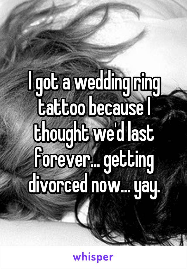 I got a wedding ring tattoo because I thought we'd last forever... getting divorced now... yay.