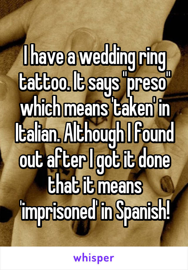 I have a wedding ring tattoo. It says "preso" which means 'taken' in Italian. Although I found out after I got it done that it means 'imprisoned' in Spanish!
