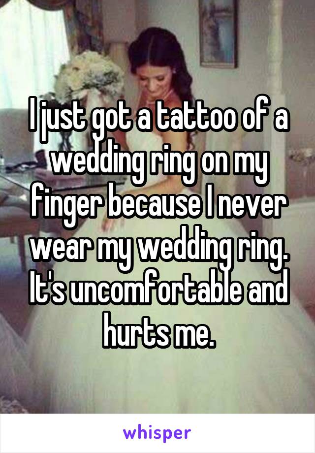 I just got a tattoo of a wedding ring on my finger because I never wear my wedding ring. It's uncomfortable and hurts me.