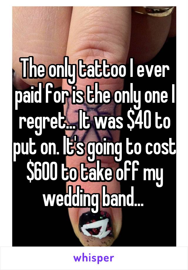 The only tattoo I ever paid for is the only one I regret... It was $40 to put on. It's going to cost $600 to take off my wedding band... 