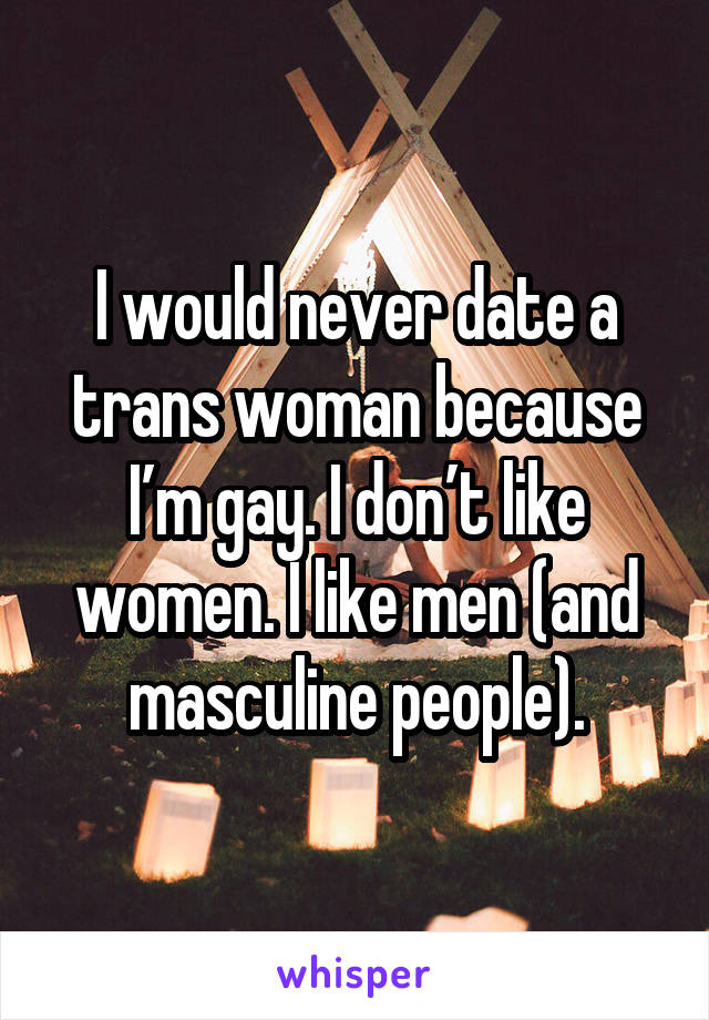 I would never date a trans woman because I’m gay. I don’t like women. I like men (and masculine people).