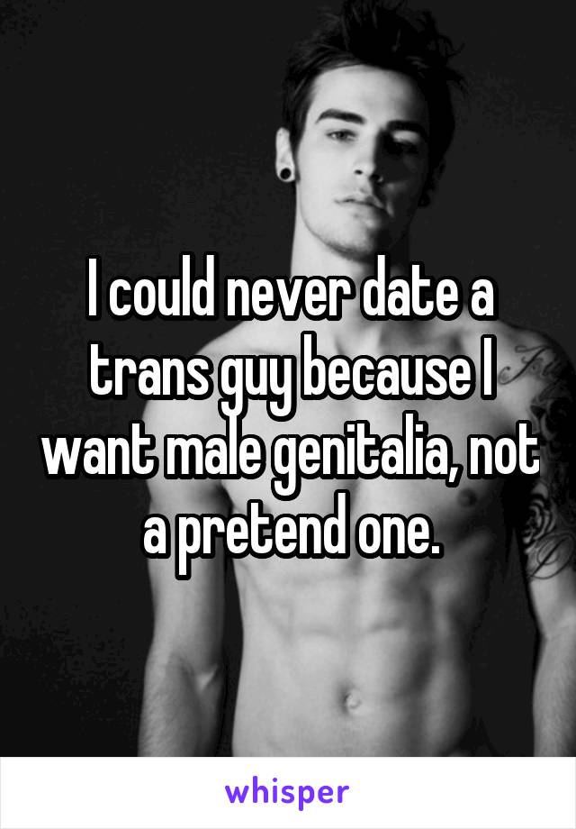 I could never date a trans guy because I want male genitalia, not a pretend one.