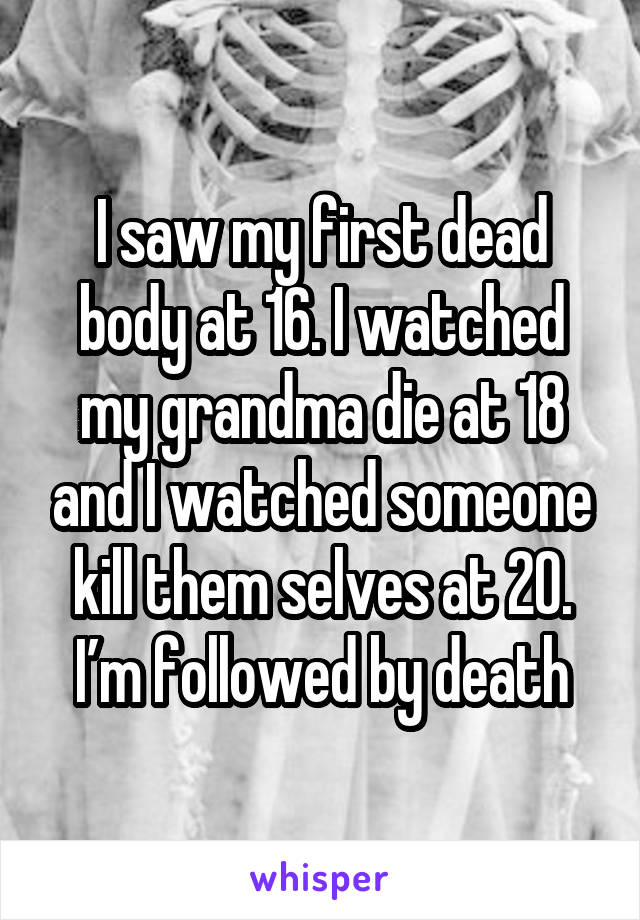 I saw my first dead body at 16. I watched my grandma die at 18 and I watched someone kill them selves at 20. I’m followed by death