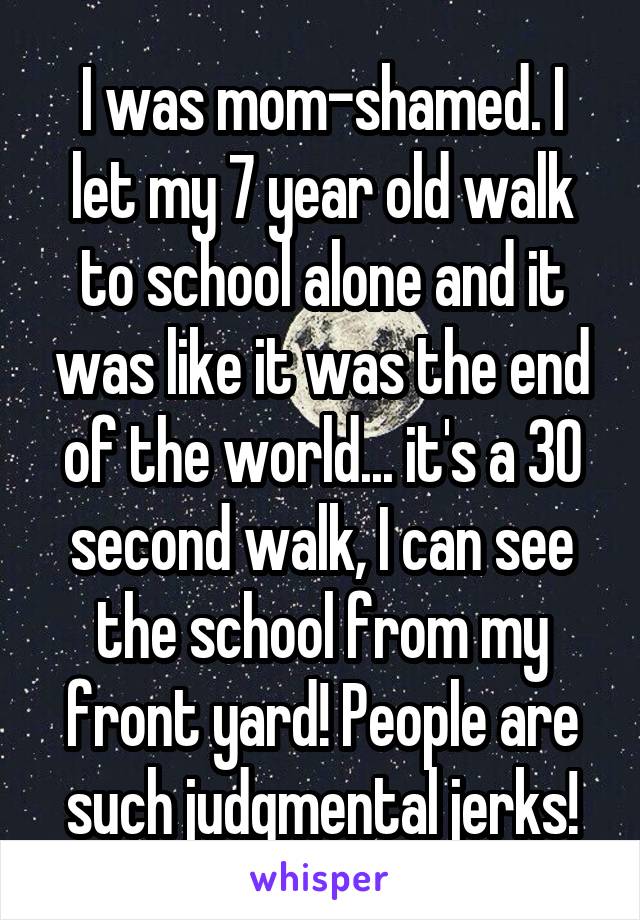 I was mom-shamed. I let my 7 year old walk to school alone and it was like it was the end of the world... it's a 30 second walk, I can see the school from my front yard! People are such judgmental jerks!