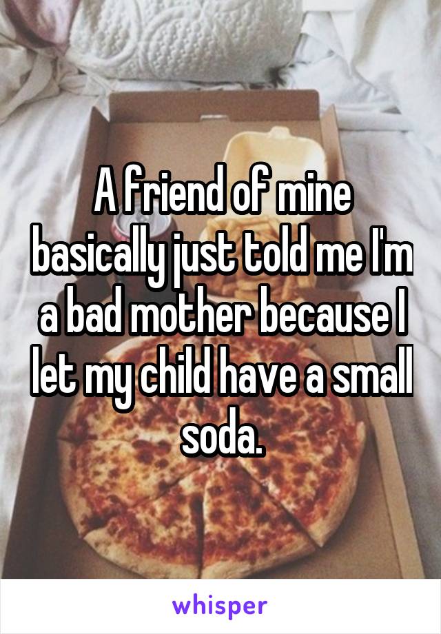 A friend of mine basically just told me I'm a bad mother because I let my child have a small soda.
