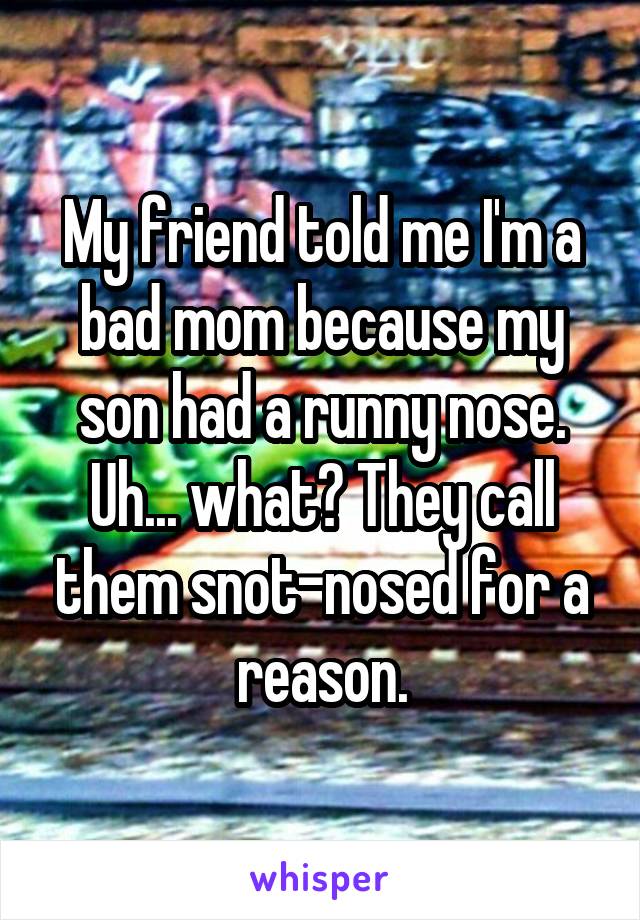 My friend told me I'm a bad mom because my son had a runny nose. Uh... what? They call them snot-nosed for a reason.
