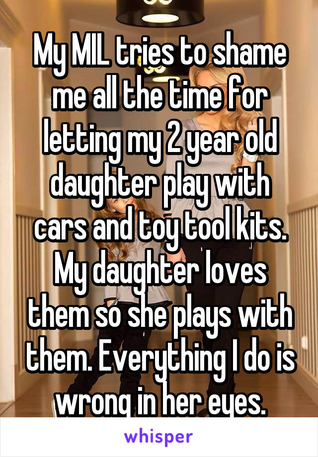My MIL tries to shame me all the time for letting my 2 year old daughter play with cars and toy tool kits. My daughter loves them so she plays with them. Everything I do is wrong in her eyes.