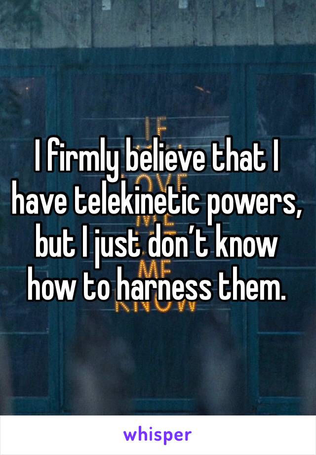I firmly believe that I have telekinetic powers, but I just don’t know how to harness them. 