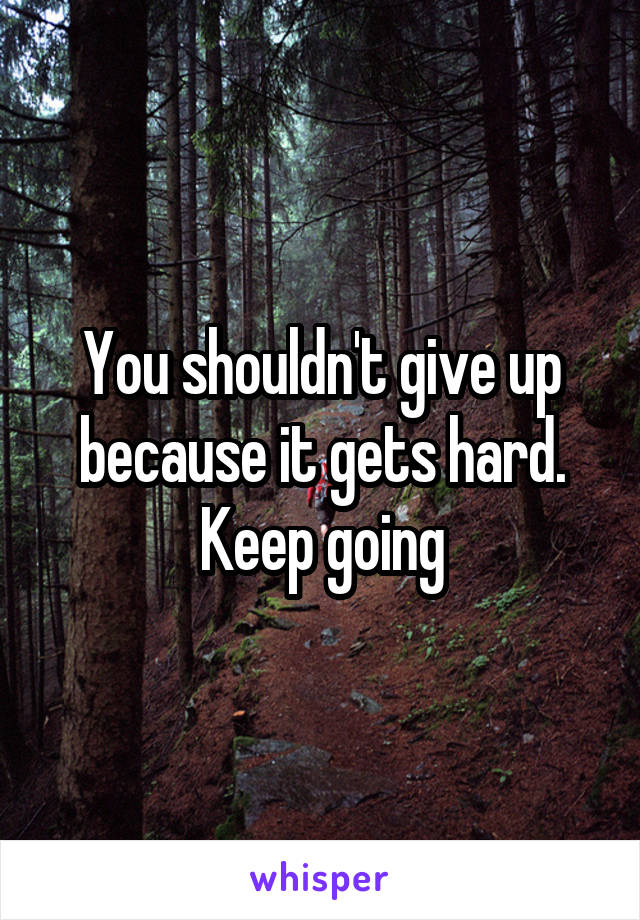 You shouldn't give up because it gets hard. Keep going