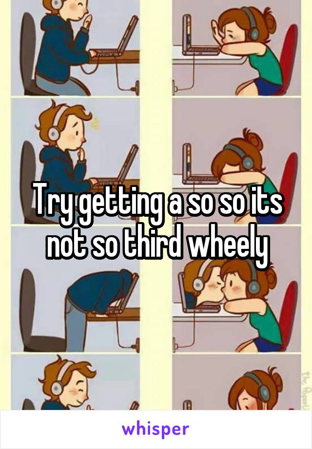 Try getting a so so its not so third wheely