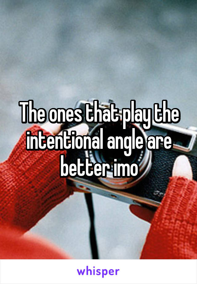 The ones that play the intentional angle are better imo