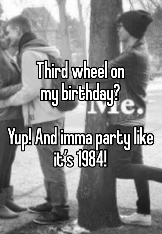 Third wheel on my birthday?

Yup! And imma party like it’s 1984!