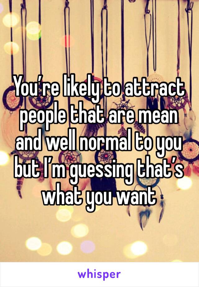 You’re likely to attract people that are mean and well normal to you but I’m guessing that’s what you want