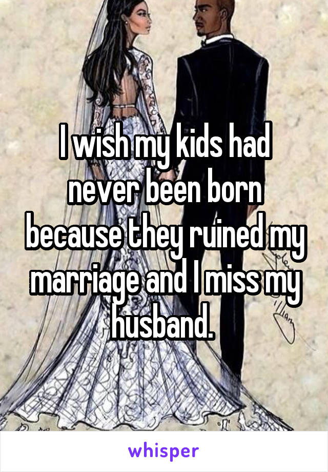 I wish my kids had never been born because they ruined my marriage and I miss my husband. 