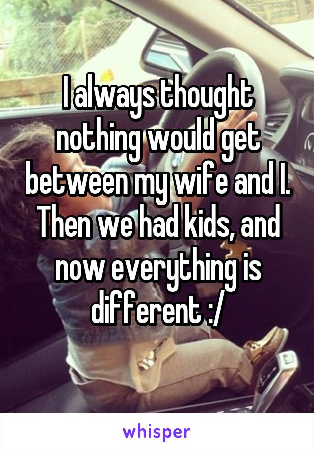 I always thought nothing would get between my wife and I. Then we had kids, and now everything is different :/
