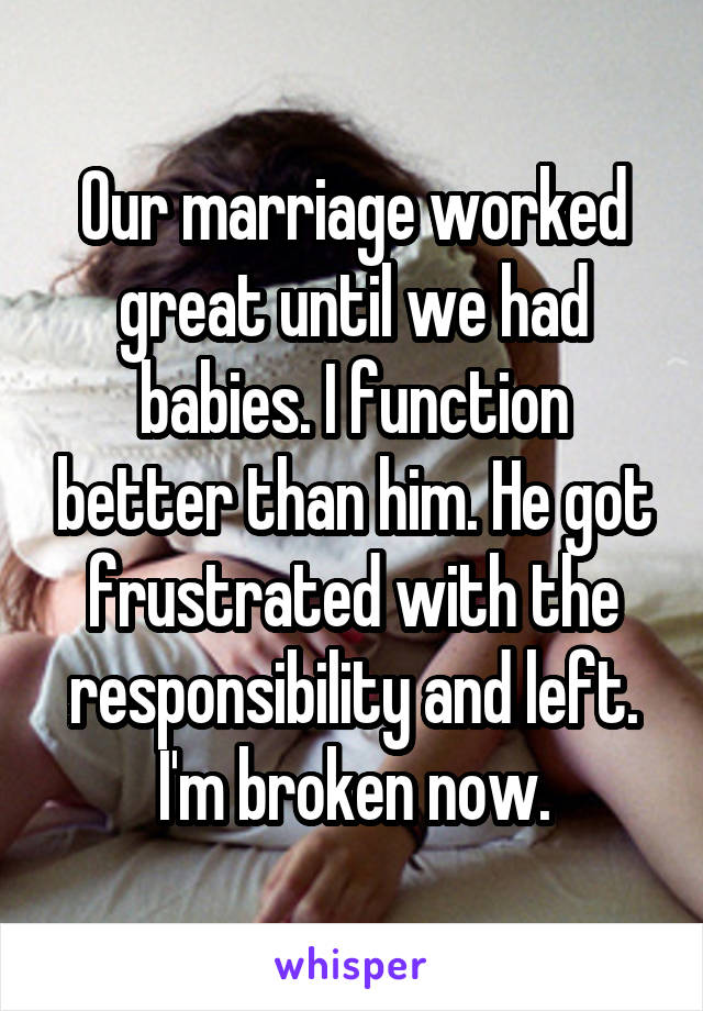 Our marriage worked great until we had babies. I function better than him. He got frustrated with the responsibility and left. I'm broken now.