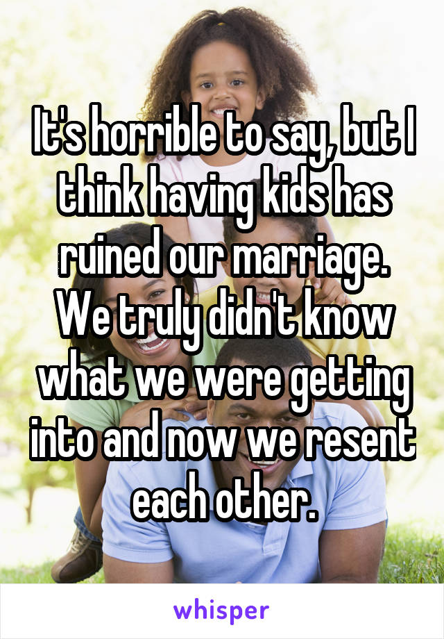 It's horrible to say, but I think having kids has ruined our marriage. We truly didn't know what we were getting into and now we resent each other.