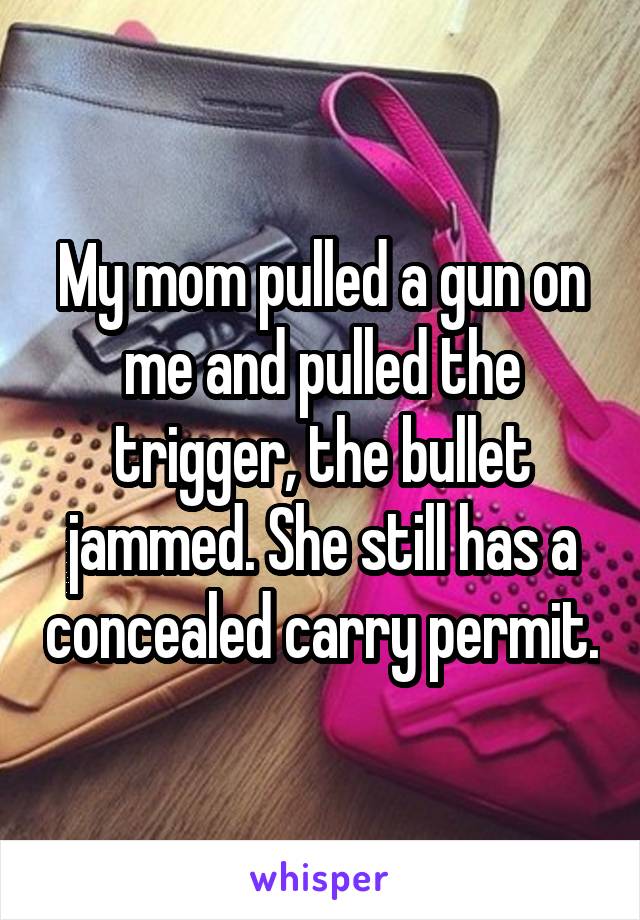 My mom pulled a gun on me and pulled the trigger, the bullet jammed. She still has a concealed carry permit.