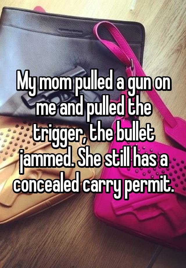 My mom pulled a gun on me and pulled the trigger, the bullet jammed. She still has a concealed carry permit.