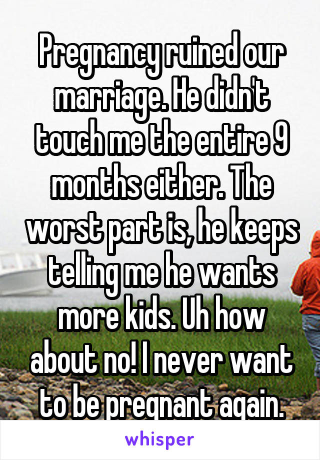 Pregnancy ruined our marriage. He didn't touch me the entire 9 months either. The worst part is, he keeps telling me he wants more kids. Uh how about no! I never want to be pregnant again.
