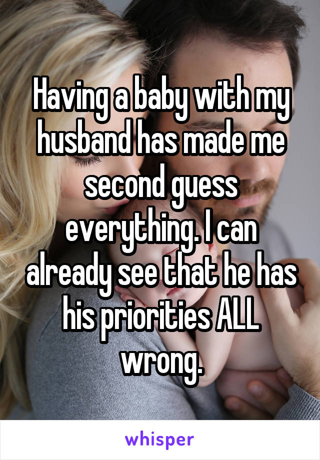Having a baby with my husband has made me second guess everything. I can already see that he has his priorities ALL wrong.