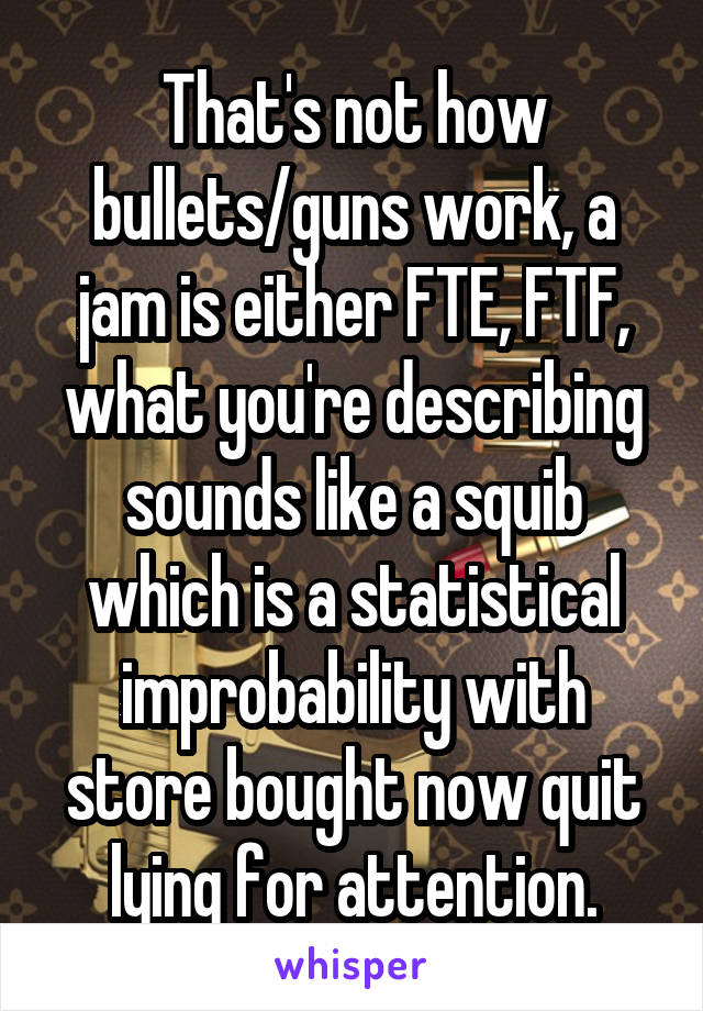 That's not how bullets/guns work, a jam is either FTE, FTF, what you're describing sounds like a squib which is a statistical improbability with store bought now quit lying for attention.