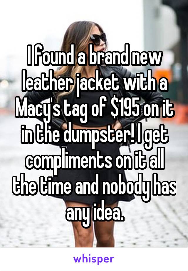 I found a brand new leather jacket with a Macy's tag of $195 on it in the dumpster! I get compliments on it all the time and nobody has any idea.