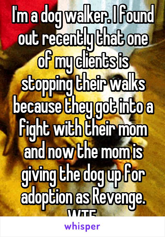 I'm a dog walker. I found out recently that one of my clients is stopping their walks because they got into a fight with their mom and now the mom is giving the dog up for adoption as Revenge. WTF.