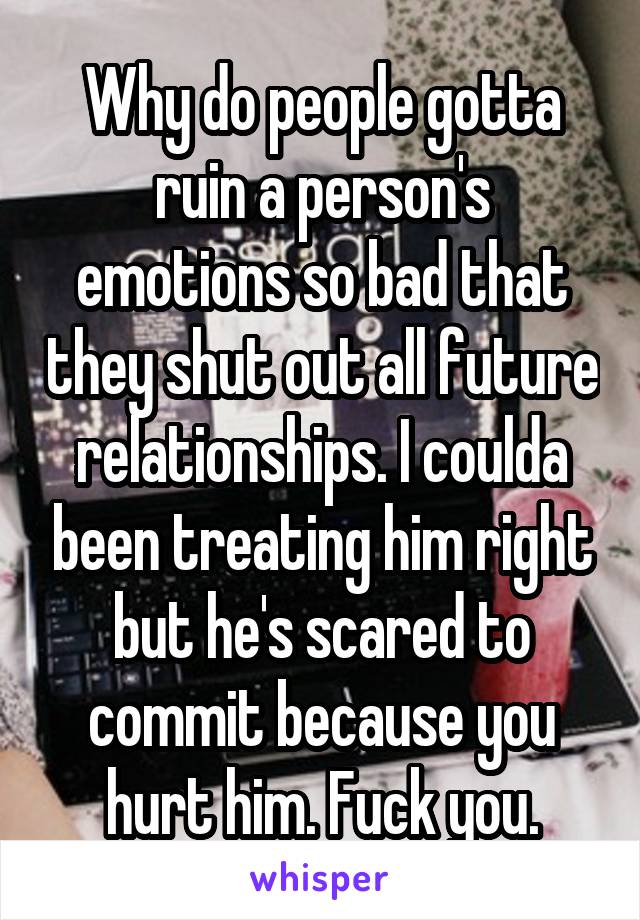 Why do people gotta ruin a person's emotions so bad that they shut out all future relationships. I coulda been treating him right but he's scared to commit because you hurt him. Fuck you.