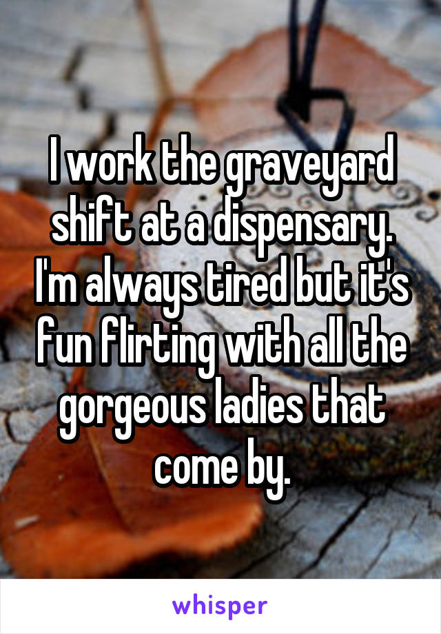 I work the graveyard shift at a dispensary. I'm always tired but it's fun flirting with all the gorgeous ladies that come by.