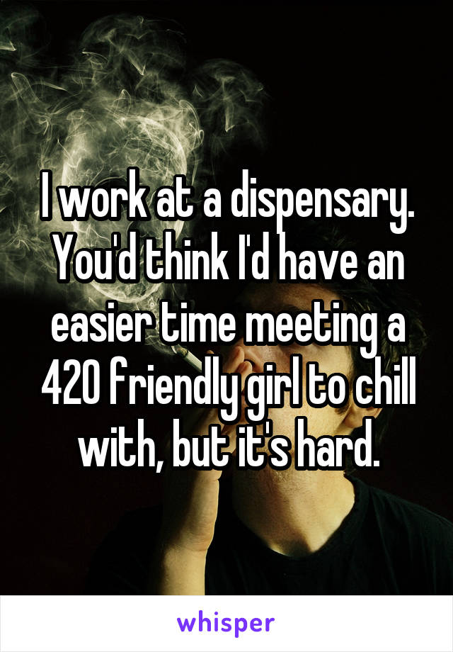 I work at a dispensary. You'd think I'd have an easier time meeting a 420 friendly girl to chill with, but it's hard.