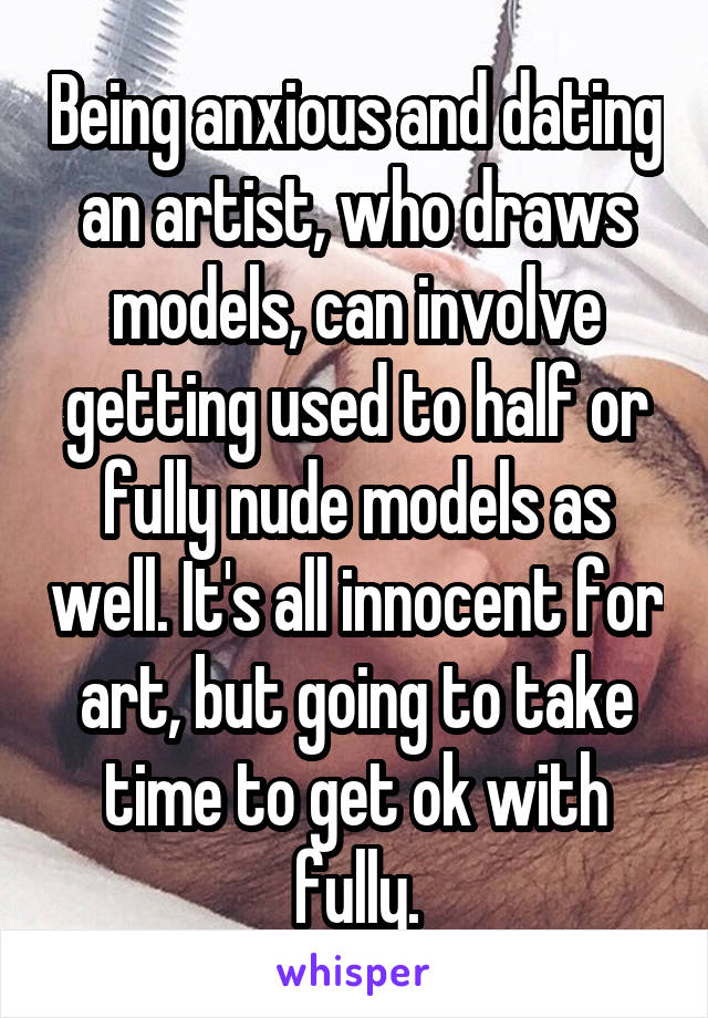 Being anxious and dating an artist, who draws models, can involve getting used to half or fully nude models as well. It's all innocent for art, but going to take time to get ok with fully.