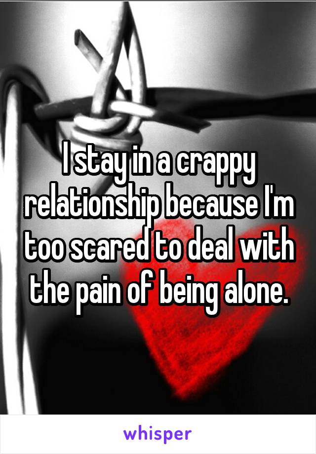 I stay in a crappy relationship because I'm too scared to deal with the pain of being alone.