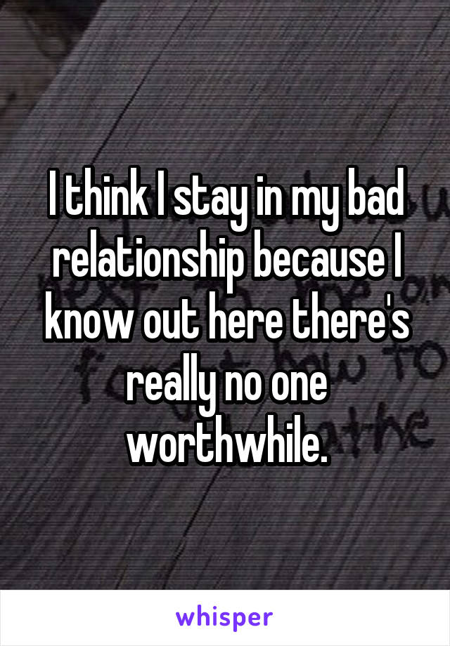 I think I stay in my bad relationship because I know out here there's really no one worthwhile.